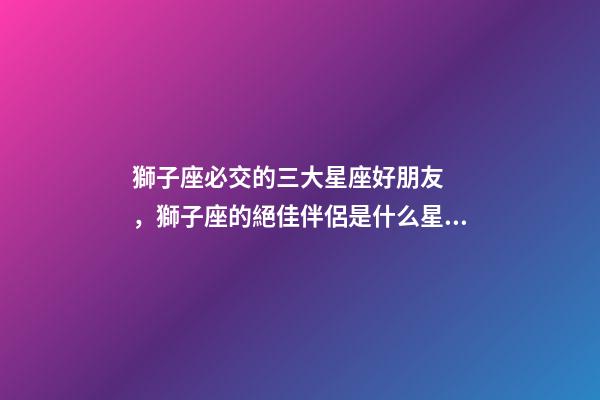 獅子座必交的三大星座好朋友，獅子座的絕佳伴侶是什么星座-第1張-觀點-玄機派